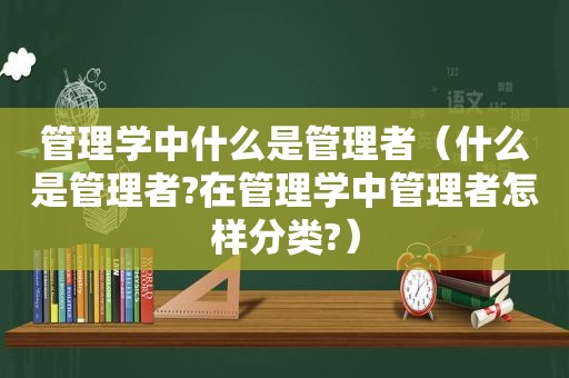 管理学中什么是管理者（什么是管理者?在管理学中管理者怎样分类?）