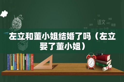 左立和董小姐结婚了吗（左立娶了董小姐）