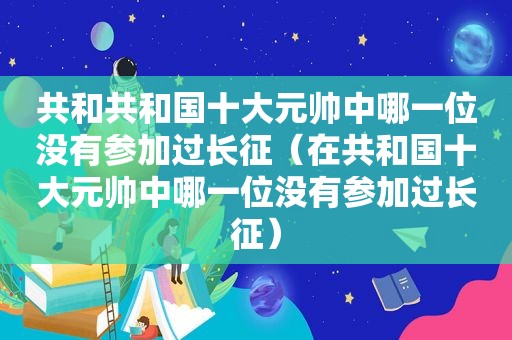 共和共和国十大元帅中哪一位没有参加过长征（在共和国十大元帅中哪一位没有参加过长征）