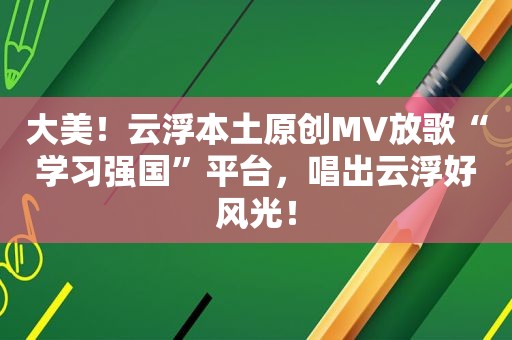 大美！云浮本土原创MV放歌“学习强国”平台，唱出云浮好风光！