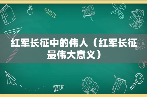 红军长征中的伟人（红军长征最伟大意义）