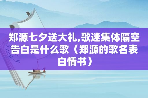 郑源七夕送大礼,歌迷集体隔空告白是什么歌（郑源的歌名表白情书）