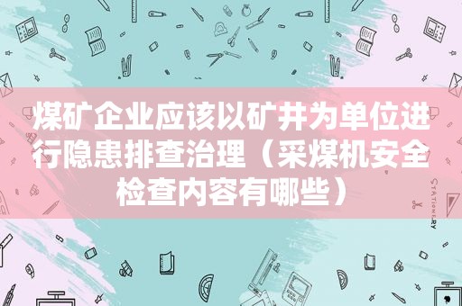 煤矿企业应该以矿井为单位进行隐患排查治理（采煤机安全检查内容有哪些）