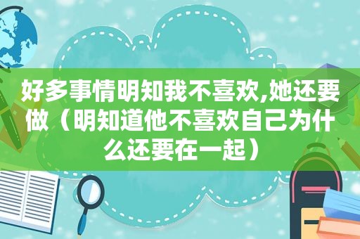 好多事情明知我不喜欢,她还要做（明知道他不喜欢自己为什么还要在一起）