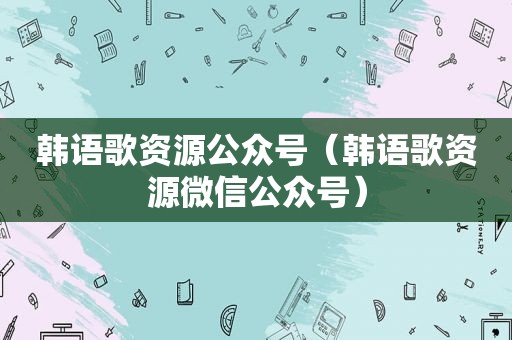 韩语歌资源公众号（韩语歌资源微信公众号）