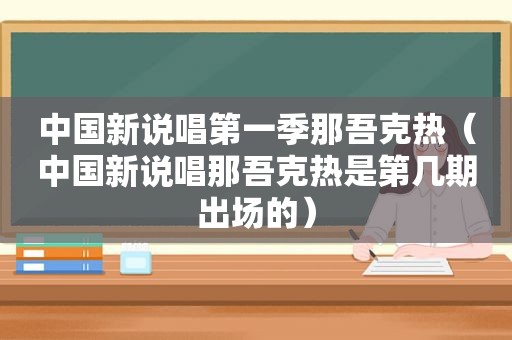 中国新说唱第一季那吾克热（中国新说唱那吾克热是第几期出场的）