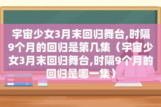 宇宙少女3月末回归舞台,时隔9个月的回归是第几集（宇宙少女3月末回归舞台,时隔9个月的回归是哪一集）