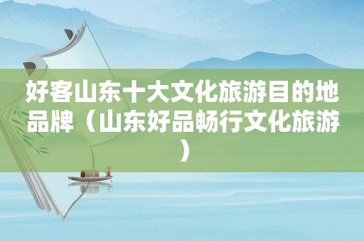 好客山东十大文化旅游目的地品牌（山东好品畅行文化旅游）