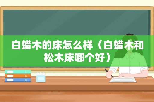 白蜡木的床怎么样（白蜡木和松木床哪个好）