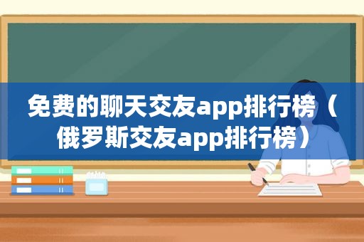 免费的聊天交友app排行榜（俄罗斯交友app排行榜）