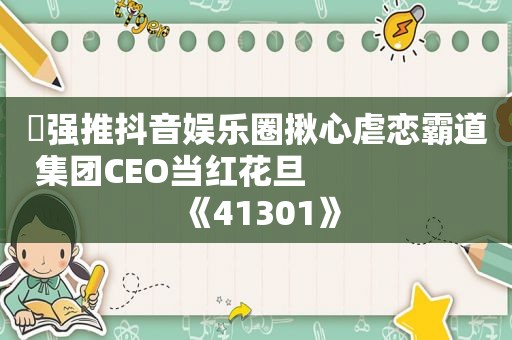 ️强推抖音娱乐圈揪心虐恋霸道集团CEO当红花旦                    《41301》