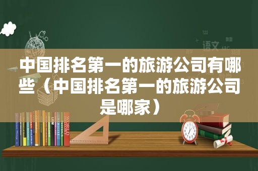 中国排名第一的旅游公司有哪些（中国排名第一的旅游公司是哪家）