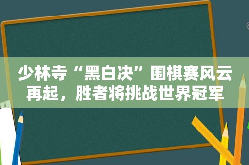 少林寺“黑白决”围棋赛风云再起，胜者将挑战世界冠军