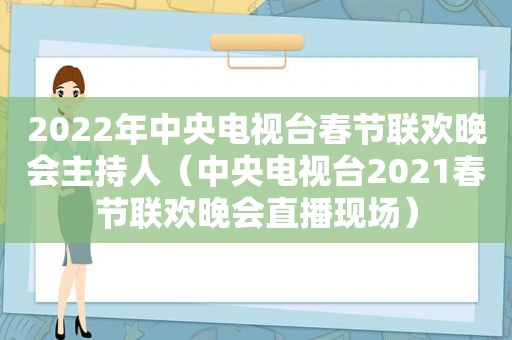 2022年中央电视台春节联欢晚会主持人（中央电视台2021春节联欢晚会直播现场）