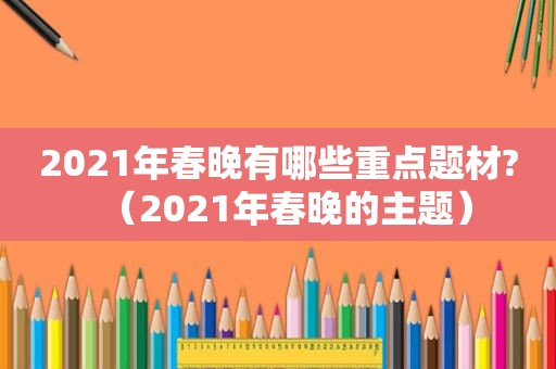 2021年春晚有哪些重点题材?（2021年春晚的主题）