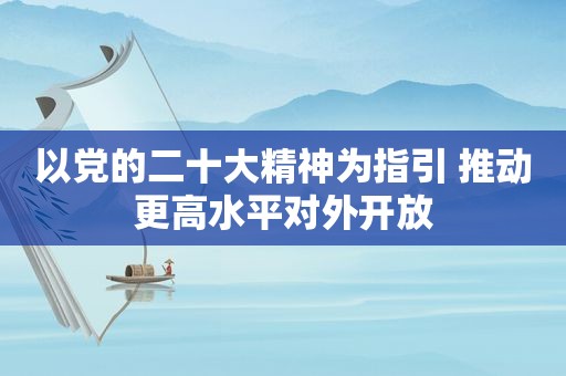 以党的二十大精神为指引 推动更高水平对外开放