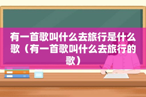 有一首歌叫什么去旅行是什么歌（有一首歌叫什么去旅行的歌）