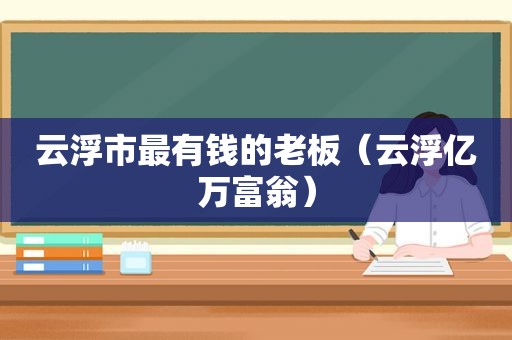 云浮市最有钱的老板（云浮亿万富翁）