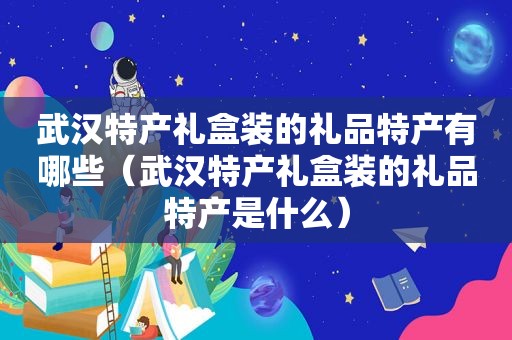 武汉特产礼盒装的礼品特产有哪些（武汉特产礼盒装的礼品特产是什么）