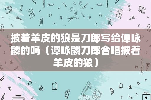 披着羊皮的狼是刀郎写给谭咏麟的吗（谭咏麟刀郎合唱披着羊皮的狼）