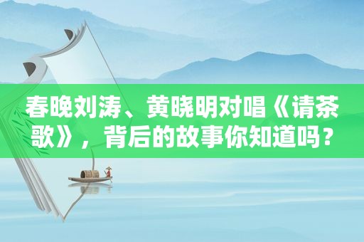 春晚刘涛、黄晓明对唱《请茶歌》，背后的故事你知道吗？