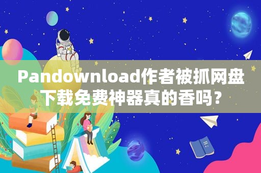 Pandownload作者被抓网盘下载免费神器真的香吗？