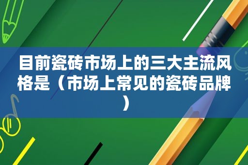 目前瓷砖市场上的三大主流风格是（市场上常见的瓷砖品牌）