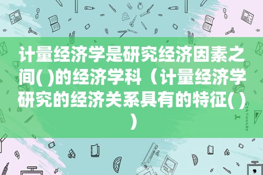 计量经济学是研究经济因素之间( )的经济学科（计量经济学研究的经济关系具有的特征( )）