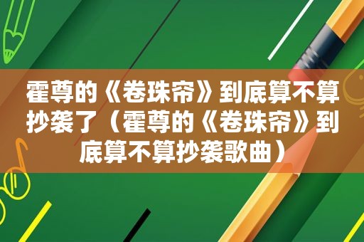 霍尊的《卷珠帘》到底算不算抄袭了（霍尊的《卷珠帘》到底算不算抄袭歌曲）