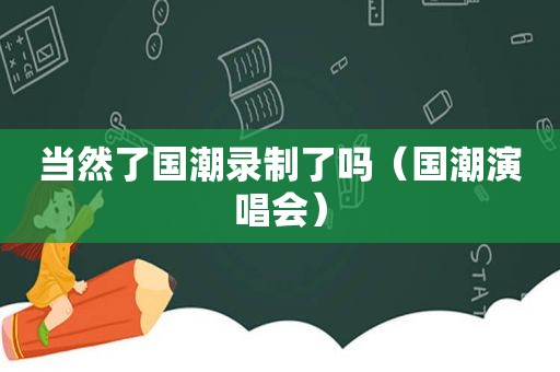 当然了国潮录制了吗（国潮演唱会）