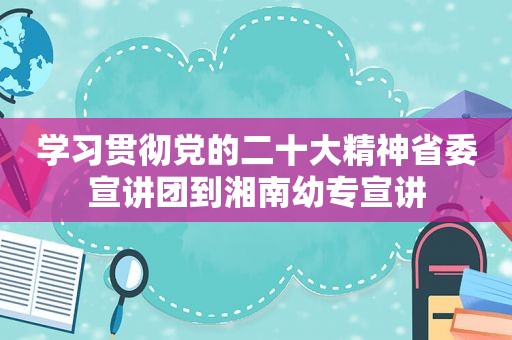 学习贯彻党的二十大精神省委宣讲团到湘南幼专宣讲