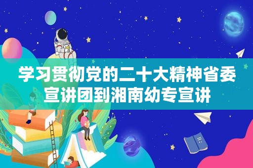 学习贯彻党的二十大精神省委宣讲团到湘南幼专宣讲