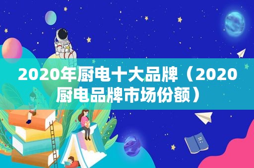 2020年厨电十大品牌（2020厨电品牌市场份额）