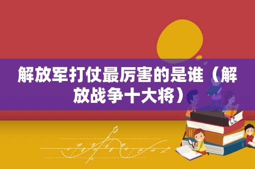  *** 打仗最厉害的是谁（解放战争十大将）