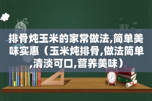 排骨炖玉米的家常做法,简单美味实惠（玉米炖排骨,做法简单,清淡可口,营养美味）