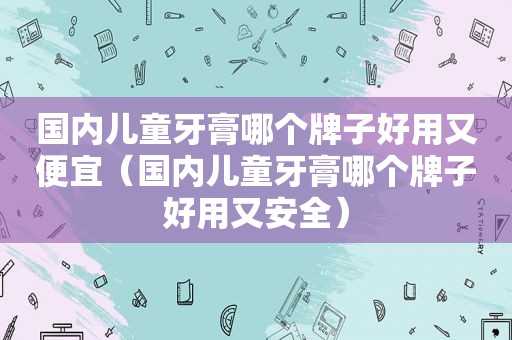 国内儿童牙膏哪个牌子好用又便宜（国内儿童牙膏哪个牌子好用又安全）