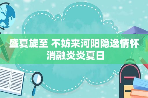 盛夏旋至 不妨来河阳隐逸情怀 消融炎炎夏日