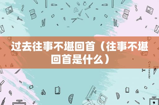 过去往事不堪回首（往事不堪回首是什么）