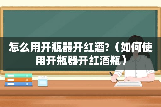 怎么用开瓶器开红酒?（如何使用开瓶器开红酒瓶）