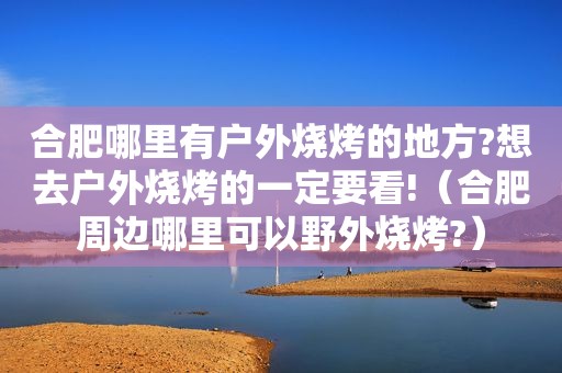 合肥哪里有户外烧烤的地方?想去户外烧烤的一定要看!（合肥周边哪里可以野外烧烤?）