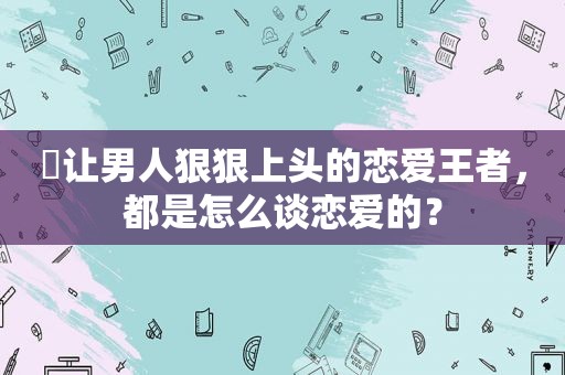 ​让男人 *** 上头的恋爱王者，都是怎么谈恋爱的？