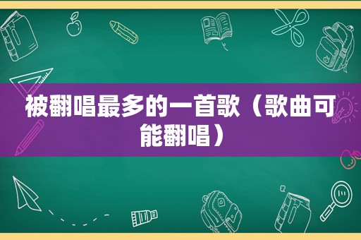 被翻唱最多的一首歌（歌曲可能翻唱）