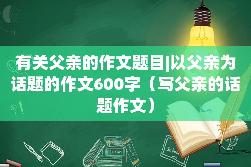 有关父亲的作文题目|以父亲为话题的作文600字（写父亲的话题作文）