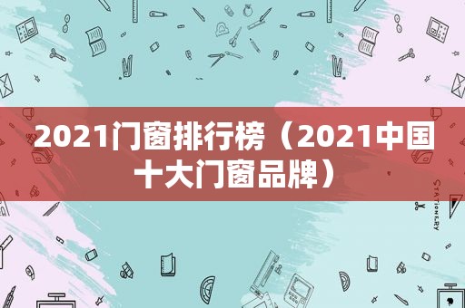 2021门窗排行榜（2021中国十大门窗品牌）