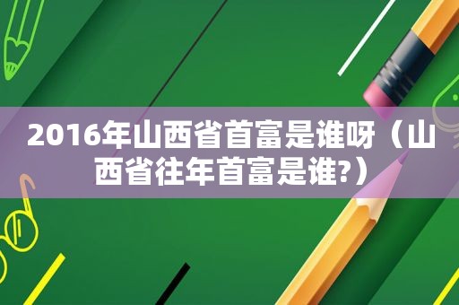 2016年山西省首富是谁呀（山西省往年首富是谁?）