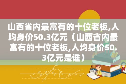 山西省内最富有的十位老板,人均身价50.3亿元（山西省内最富有的十位老板,人均身价50.3亿元是谁）