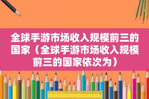 全球手游市场收入规模前三的国家（全球手游市场收入规模前三的国家依次为）