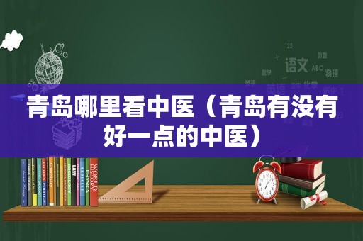 青岛哪里看中医（青岛有没有好一点的中医）