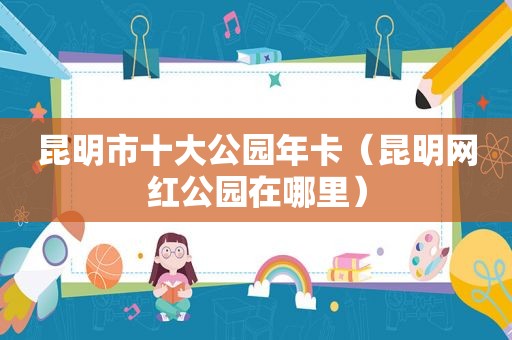 昆明市十大公园年卡（昆明网红公园在哪里）