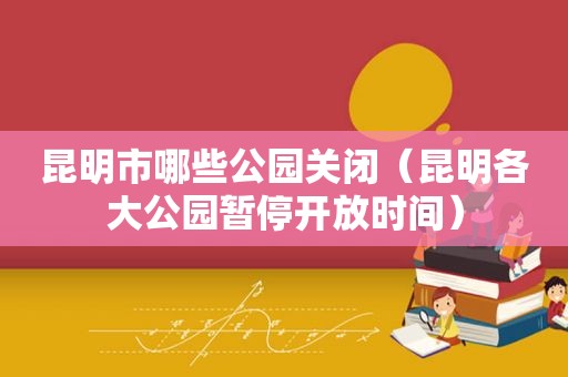 昆明市哪些公园关闭（昆明各大公园暂停开放时间）